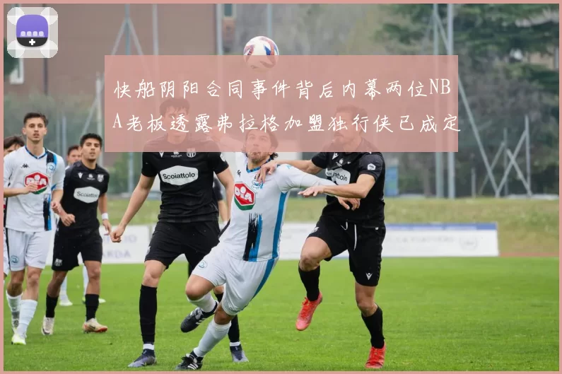 快船阴阳合同事件背后内幕两位NBA老板透露弗拉格加盟独行侠已成定局