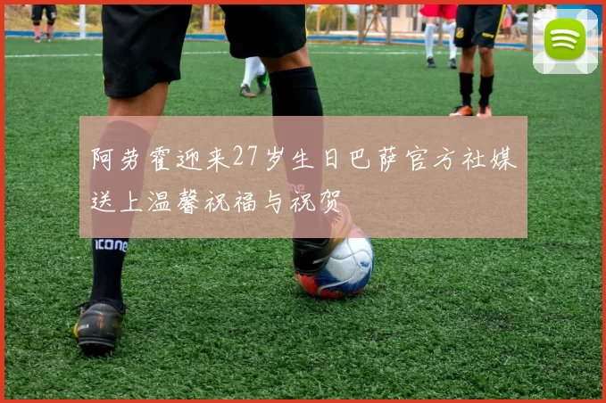 阿劳霍迎来27岁生日巴萨官方社媒送上温馨祝福与祝贺