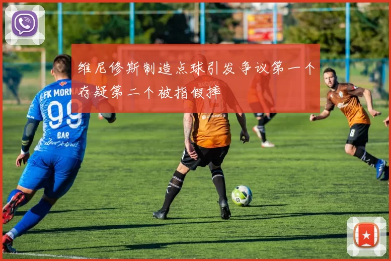 维尼修斯制造点球引发争议第一个存疑第二个被指假摔