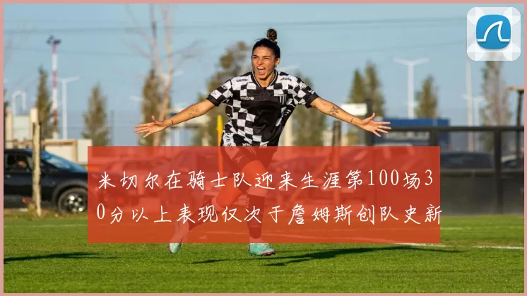 米切尔在骑士队迎来生涯第100场30分以上表现仅次于詹姆斯创队史新纪录