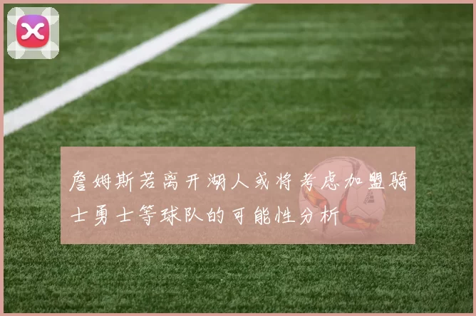 詹姆斯若离开湖人或将考虑加盟骑士勇士等球队的可能性分析