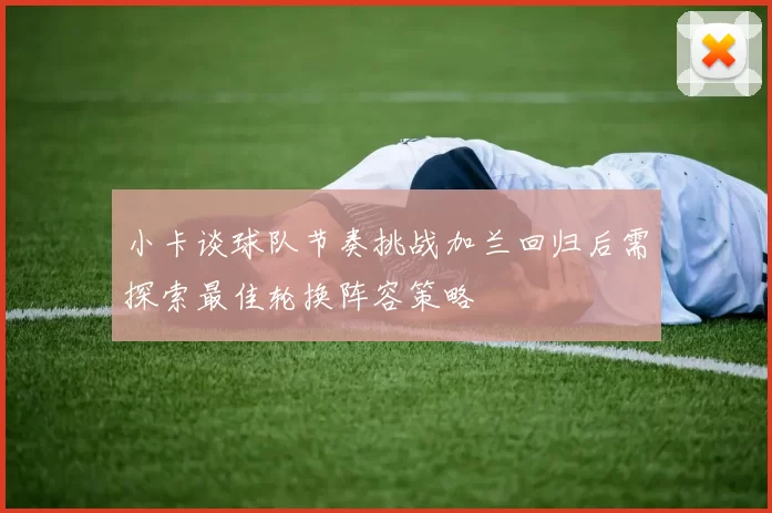 小卡谈球队节奏挑战加兰回归后需探索最佳轮换阵容策略