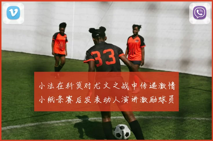 小法在科莫对尤文之战中传递激情小纸条赛后发表动人演讲激励球员士气