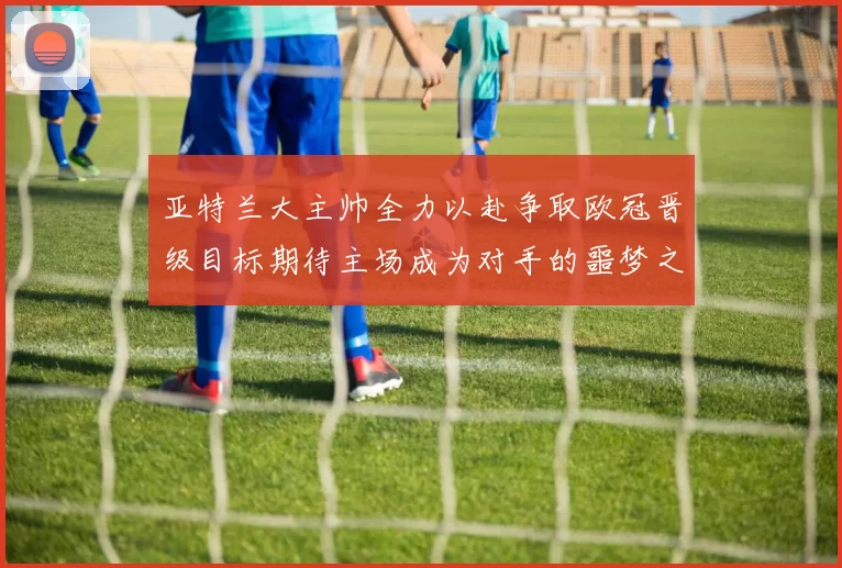 亚特兰大主帅全力以赴争取欧冠晋级目标期待主场成为对手的噩梦之地