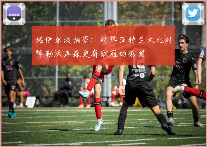 诺伊尔谈抽签：对阵亚特兰大比对阵勒沃库森更有欧冠的感觉