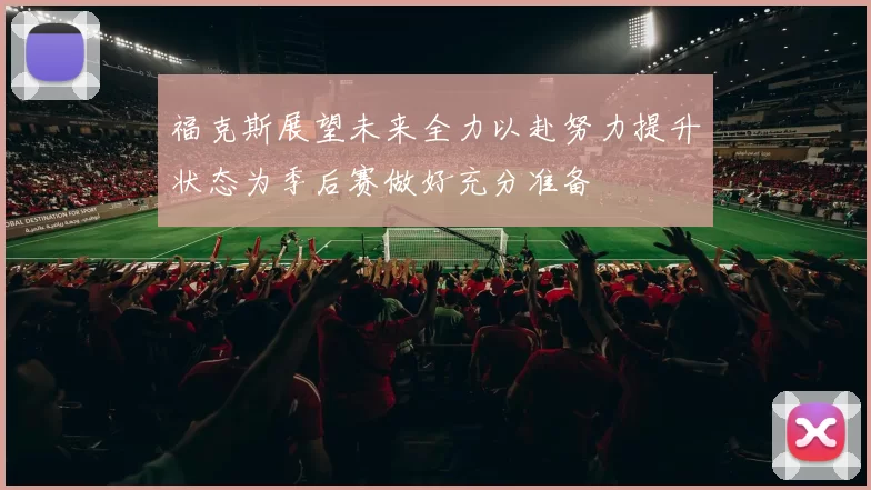 福克斯展望未来全力以赴努力提升状态为季后赛做好充分准备