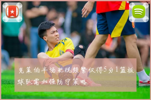 克莱伯半场犯规频繁仅得5分1篮板球队需加强防守策略