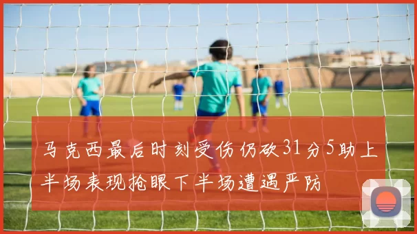 马克西最后时刻受伤仍砍31分5助上半场表现抢眼下半场遭遇严防