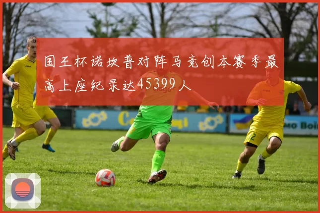 国王杯诺坎普对阵马竞创本赛季最高上座纪录达45399人