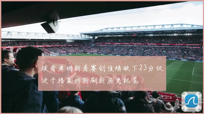 埃奇库姆新秀赛创佳绩砍下23分仅次于格莱姆斯刷新历史纪录