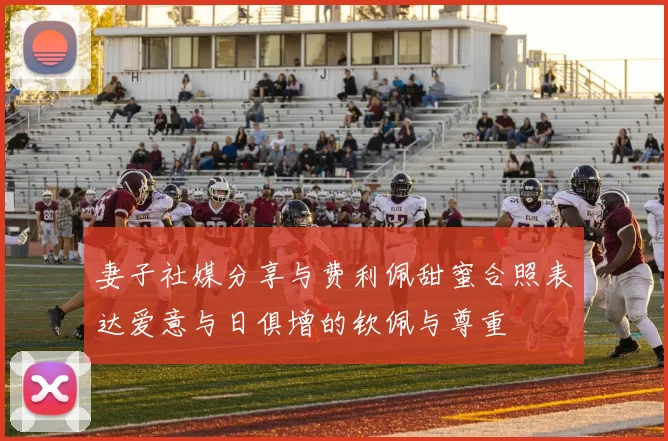 妻子社媒分享与费利佩甜蜜合照表达爱意与日俱增的钦佩与尊重